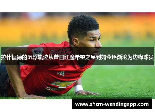 拉什福德的沉浮轨迹从昔日红魔希望之星到如今逐渐沦为边缘球员