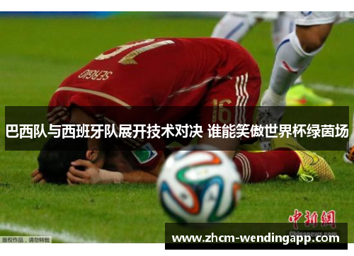 巴西队与西班牙队展开技术对决 谁能笑傲世界杯绿茵场
