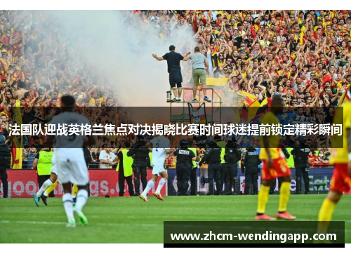 法国队迎战英格兰焦点对决揭晓比赛时间球迷提前锁定精彩瞬间