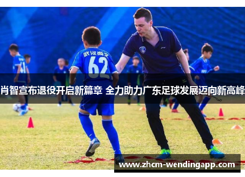 肖智宣布退役开启新篇章 全力助力广东足球发展迈向新高峰