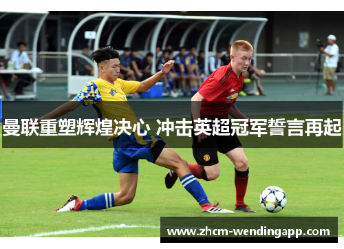 曼联重塑辉煌决心 冲击英超冠军誓言再起 曼联重塑辉煌决心 冲击英超冠军誓言再起