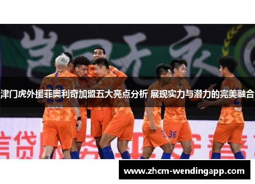 津门虎外援菲奥利奇加盟五大亮点分析 展现实力与潜力的完美融合 津门虎外援菲奥利奇加盟五大亮点分析 展现实力与潜力的完美融合