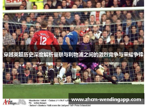穿越英超历史深度解析曼联与利物浦之间的激烈竞争与荣耀争锋 穿越英超历史深度解析曼联与利物浦之间的激烈竞争与荣耀争锋