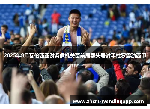 2025年8月瓦伦西亚财务危机关窗前甩卖头号射手杜罗震动西甲