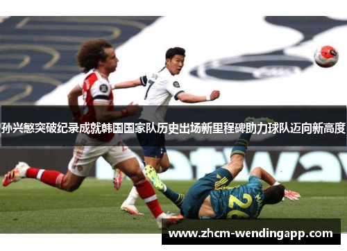 孙兴慜突破纪录成就韩国国家队历史出场新里程碑助力球队迈向新高度 孙兴慜突破纪录成就韩国国家队历史出场新里程碑助力球队迈向新高度