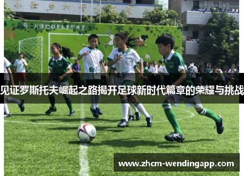 见证罗斯托夫崛起之路揭开足球新时代篇章的荣耀与挑战 见证罗斯托夫崛起之路揭开足球新时代篇章的荣耀与挑战