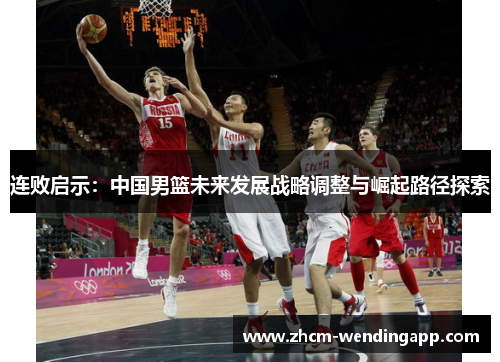 连败启示:中国男篮未来发展战略调整与崛起路径探索 连败启示:中国男篮未来发展战略调整与崛起路径探索