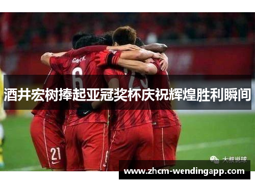 酒井宏树捧起亚冠奖杯庆祝辉煌胜利瞬间 酒井宏树捧起亚冠奖杯庆祝辉煌胜利瞬间
