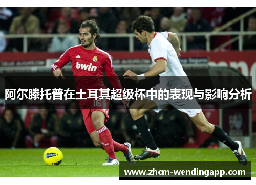 阿尔滕托普在土耳其超级杯中的表现与影响分析 阿尔滕托普在土耳其超级杯中的表现与影响分析