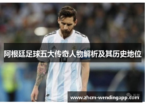 阿根廷足球五大传奇人物解析及其历史地位 阿根廷足球五大传奇人物解析及其历史地位