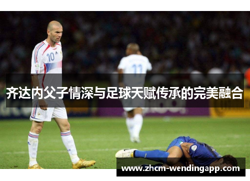 齐达内父子情深与足球天赋传承的完美融合 齐达内父子情深与足球天赋传承的完美融合