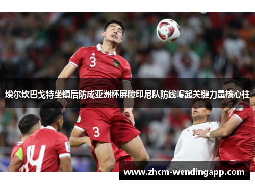 埃尔坎巴戈特坐镇后防成亚洲杯屏障印尼队防线崛起关键力量核心柱 埃尔坎巴戈特坐镇后防成亚洲杯屏障印尼队防线崛起关键力量核心柱