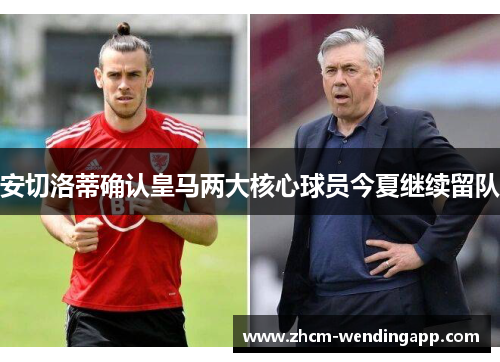 安切洛蒂确认皇马两大核心球员今夏继续留队 安切洛蒂确认皇马两大核心球员今夏继续留队