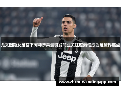 尤文图斯女足签下阿莉莎莱曼引发商业关注度激增成为足球界焦点